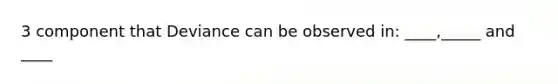 3 component that Deviance can be observed in: ____,_____ and ____