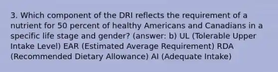 3. Which component of the DRI reflects the requirement of a nutrient for 50 percent of healthy Americans and Canadians in a specific life stage and gender? (answer: b) UL (Tolerable Upper Intake Level) EAR (Estimated Average Requirement) RDA (Recommended Dietary Allowance) AI (Adequate Intake)