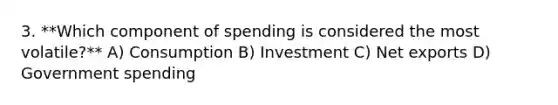 3. **Which component of spending is considered the most volatile?** A) Consumption B) Investment C) Net exports D) Government spending