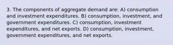 3. The components of aggregate demand are: A) consumption and investment expenditures. B) consumption, investment, and government expenditures. C) consumption, investment expenditures, and net exports. D) consumption, investment, government expenditures, and net exports.