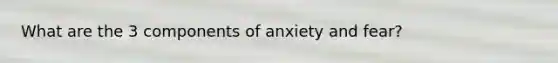 What are the 3 components of anxiety and fear?