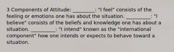 3 Components of Attitude: _________: "I feel" consists of the feeling or emotions one has about the situation. __________: "I believe" consists of the beliefs and knowledge one has about a situation. __________: "I intend" known as the "international component" how one intends or expects to behave toward a situation.