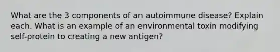 What are the 3 components of an autoimmune disease? Explain each. What is an example of an environmental toxin modifying self-protein to creating a new antigen?