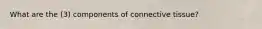 What are the (3) components of connective tissue?