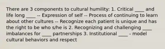 There are 3 components to cultural humility: 1. Critical ____ and life long ____ -- Expression of self -- Process of continuing to learn about other cultures -- Recognize each patient is unique and has the right to be who s/he is 2. Recognizing and challenging ____ imbalances for ____ partnerships 3. Institutional ____ - model cultural behaviors and respect