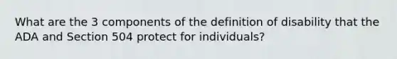 What are the 3 components of the definition of disability that the ADA and Section 504 protect for individuals?