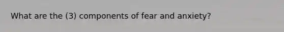 What are the (3) components of fear and anxiety?