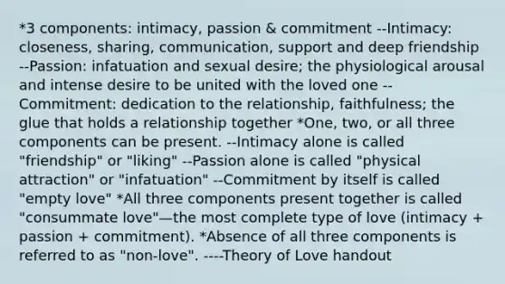 *3 components: intimacy, passion & commitment --Intimacy: closeness, sharing, communication, support and deep friendship --Passion: infatuation and sexual desire; the physiological arousal and intense desire to be united with the loved one --Commitment: dedication to the relationship, faithfulness; the glue that holds a relationship together *One, two, or all three components can be present. --Intimacy alone is called "friendship" or "liking" --Passion alone is called "physical attraction" or "infatuation" --Commitment by itself is called "empty love" *All three components present together is called "consummate love"—the most complete type of love (intimacy + passion + commitment). *Absence of all three components is referred to as "non-love". ----Theory of Love handout