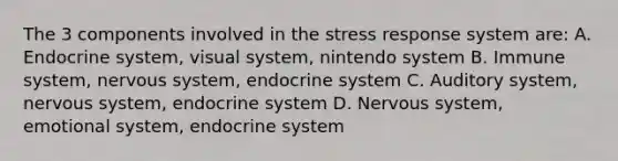 The 3 components involved in the stress response system are: A. Endocrine system, visual system, nintendo system B. Immune system, nervous system, endocrine system C. Auditory system, nervous system, endocrine system D. Nervous system, emotional system, endocrine system