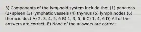 3) Components of the lymphoid system include the: (1) pancreas (2) spleen (3) lymphatic vessels (4) thymus (5) lymph nodes (6) thoracic duct A) 2, 3, 4, 5, 6 B) 1, 3, 5, 6 C) 1, 4, 6 D) All of the answers are correct. E) None of the answers are correct.