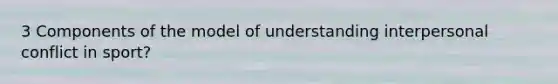 3 Components of the model of understanding interpersonal conflict in sport?