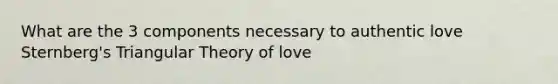 What are the 3 components necessary to authentic love Sternberg's Triangular Theory of love