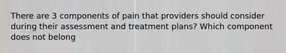 There are 3 components of pain that providers should consider during their assessment and treatment plans? Which component does not belong