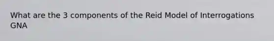 What are the 3 components of the Reid Model of Interrogations GNA