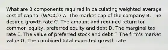 What are 3 components required in calculating weighted average cost of capital (WACC)? A. The market cap of the company B. The desired growth rate C. The amount and required return for common equity, preferred equity and debt D. The marginal tax rate E. The value of preferred stock and debt F. The firm's market value G. The combined total expected growth rate