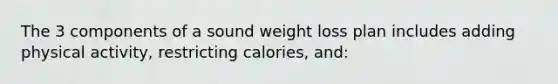 The 3 components of a sound weight loss plan includes adding physical activity, restricting calories, and: