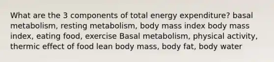 What are the 3 components of total energy expenditure? basal metabolism, resting metabolism, body mass index body mass index, eating food, exercise Basal metabolism, physical activity, thermic effect of food lean body mass, body fat, body water