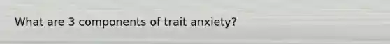 What are 3 components of trait anxiety?