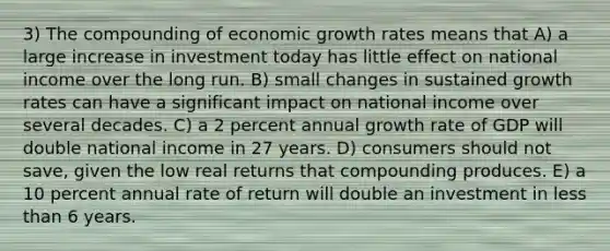 3) The compounding of economic growth rates means that A) a large increase in investment today has little effect on national income over the long run. B) small changes in sustained growth rates can have a significant impact on national income over several decades. C) a 2 percent annual growth rate of GDP will double national income in 27 years. D) consumers should not save, given the low real returns that compounding produces. E) a 10 percent annual rate of return will double an investment in less than 6 years.