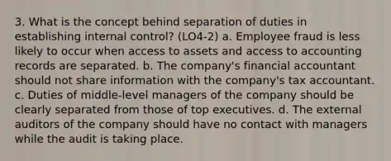 3. What is the concept behind separation of duties in establishing internal control? (LO4-2) a. Employee fraud is less likely to occur when access to assets and access to accounting records are separated. b. The company's financial accountant should not share information with the company's tax accountant. c. Duties of middle-level managers of the company should be clearly separated from those of top executives. d. The external auditors of the company should have no contact with managers while the audit is taking place.