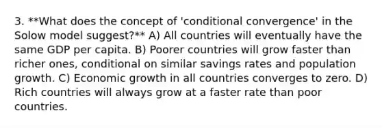 3. **What does the concept of 'conditional convergence' in the Solow model suggest?** A) All countries will eventually have the same GDP per capita. B) Poorer countries will grow faster than richer ones, conditional on similar savings rates and population growth. C) Economic growth in all countries converges to zero. D) Rich countries will always grow at a faster rate than poor countries.