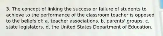 3. The concept of linking the success or failure of students to achieve to the performance of the classroom teacher is opposed to the beliefs of: a. teacher associations. b. parents' groups. c. state legislators. d. the United States Department of Education.