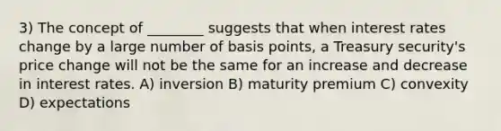 3) The concept of ________ suggests that when interest rates change by a large number of basis points, a Treasury security's price change will not be the same for an increase and decrease in interest rates. A) inversion B) maturity premium C) convexity D) expectations