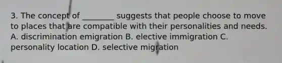 3. The concept of ________ suggests that people choose to move to places that are compatible with their personalities and needs. A. discrimination emigration B. elective immigration C. personality location D. selective migration