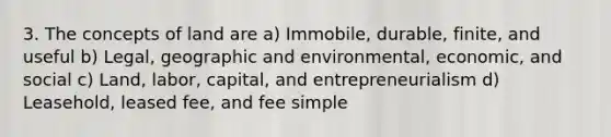 3. The concepts of land are a) Immobile, durable, finite, and useful b) Legal, geographic and environmental, economic, and social c) Land, labor, capital, and entrepreneurialism d) Leasehold, leased fee, and fee simple