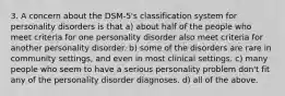 3. A concern about the DSM-5's classification system for personality disorders is that a) about half of the people who meet criteria for one personality disorder also meet criteria for another personality disorder. b) some of the disorders are rare in community settings, and even in most clinical settings. c) many people who seem to have a serious personality problem don't fit any of the personality disorder diagnoses. d) all of the above.