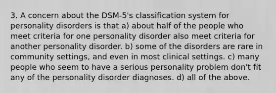 3. A concern about the DSM-5's classification system for personality disorders is that a) about half of the people who meet criteria for one personality disorder also meet criteria for another personality disorder. b) some of the disorders are rare in community settings, and even in most clinical settings. c) many people who seem to have a serious personality problem don't fit any of the personality disorder diagnoses. d) all of the above.