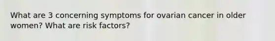 What are 3 concerning symptoms for ovarian cancer in older women? What are risk factors?