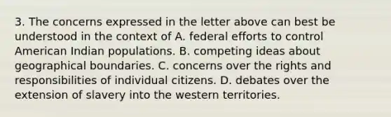 3. The concerns expressed in the letter above can best be understood in the context of A. federal efforts to control American Indian populations. B. competing ideas about geographical boundaries. C. concerns over the rights and responsibilities of individual citizens. D. debates over the extension of slavery into the western territories.