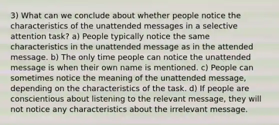 3) What can we conclude about whether people notice the characteristics of the unattended messages in a selective attention task? a) People typically notice the same characteristics in the unattended message as in the attended message. b) The only time people can notice the unattended message is when their own name is mentioned. c) People can sometimes notice the meaning of the unattended message, depending on the characteristics of the task. d) If people are conscientious about listening to the relevant message, they will not notice any characteristics about the irrelevant message.