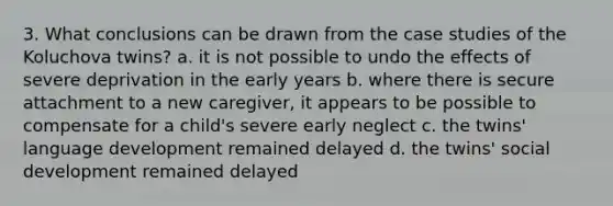 3. What conclusions can be drawn from the case studies of the Koluchova twins? a. it is not possible to undo the effects of severe deprivation in the early years b. where there is secure attachment to a new caregiver, it appears to be possible to compensate for a child's severe early neglect c. the twins' language development remained delayed d. the twins' social development remained delayed