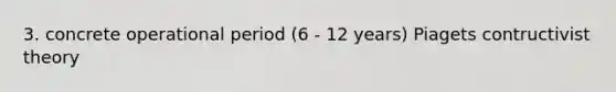 3. concrete operational period (6 - 12 years) Piagets contructivist theory