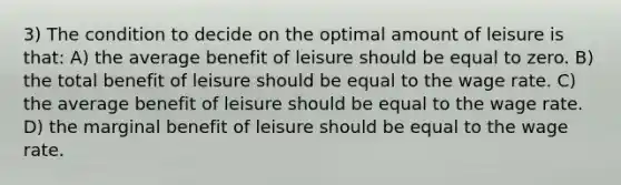 3) The condition to decide on the optimal amount of leisure is that: A) the average benefit of leisure should be equal to zero. B) the total benefit of leisure should be equal to the wage rate. C) the average benefit of leisure should be equal to the wage rate. D) the marginal benefit of leisure should be equal to the wage rate.