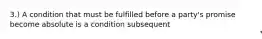 3.) A condition that must be fulfilled before a party's promise become absolute is a condition subsequent