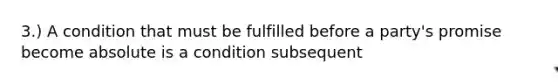 3.) A condition that must be fulfilled before a party's promise become absolute is a condition subsequent