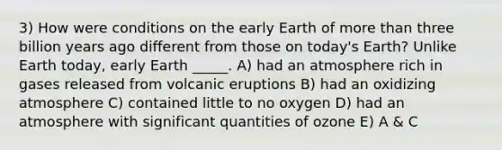 3) How were conditions on the early Earth of more than three billion years ago different from those on today's Earth? Unlike Earth today, early Earth _____. A) had an atmosphere rich in gases released from volcanic eruptions B) had an oxidizing atmosphere C) contained little to no oxygen D) had an atmosphere with significant quantities of ozone E) A & C