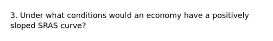 3. Under what conditions would an economy have a positively sloped SRAS curve?