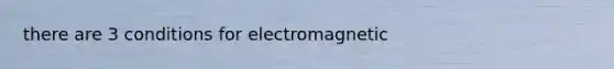 there are 3 conditions for electromagnetic