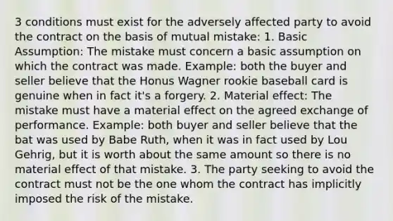 3 conditions must exist for the adversely affected party to avoid the contract on the basis of mutual mistake: 1. Basic Assumption: The mistake must concern a basic assumption on which the contract was made. Example: both the buyer and seller believe that the Honus Wagner rookie baseball card is genuine when in fact it's a forgery. 2. Material effect: The mistake must have a material effect on the agreed exchange of performance. Example: both buyer and seller believe that the bat was used by Babe Ruth, when it was in fact used by Lou Gehrig, but it is worth about the same amount so there is no material effect of that mistake. 3. The party seeking to avoid the contract must not be the one whom the contract has implicitly imposed the risk of the mistake.