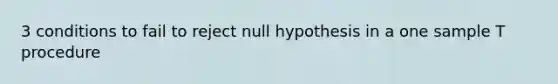 3 conditions to fail to reject null hypothesis in a one sample T procedure