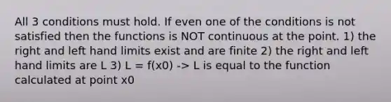 All 3 conditions must hold. If even one of the conditions is not satisfied then the functions is NOT continuous at the point. 1) the right and left hand limits exist and are finite 2) the right and left hand limits are L 3) L = f(x0) -> L is equal to the function calculated at point x0