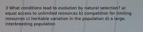 3 What conditions lead to evolution by natural selection? a) equal access to unlimited resources b) competition for limiting resources c) heritable variation in the population d) a large, interbreeding population