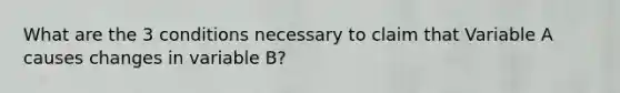 What are the 3 conditions necessary to claim that Variable A causes changes in variable B?