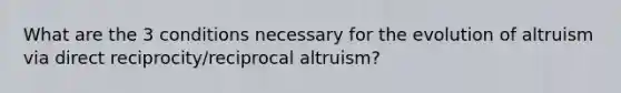 What are the 3 conditions necessary for the evolution of altruism via direct reciprocity/reciprocal altruism?