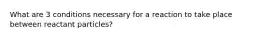 What are 3 conditions necessary for a reaction to take place between reactant particles?