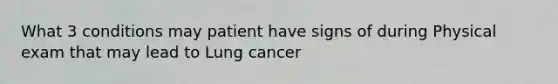 What 3 conditions may patient have signs of during Physical exam that may lead to Lung cancer